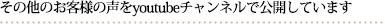 その他のお客様の声をyoutubeチャンネルで公開しています